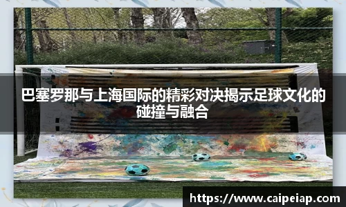 巴塞罗那与上海国际的精彩对决揭示足球文化的碰撞与融合